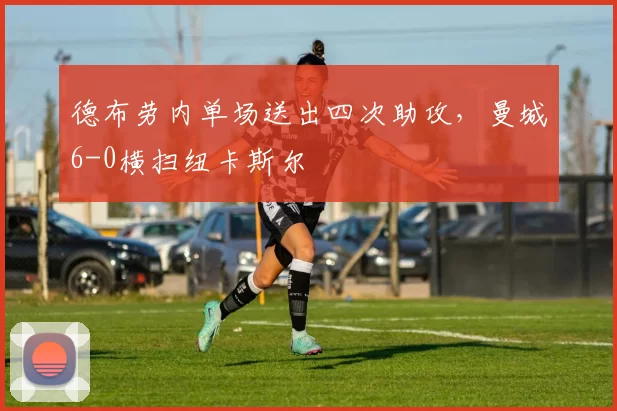 德布劳内单场送出四次助攻,曼城6-0横扫纽卡斯尔