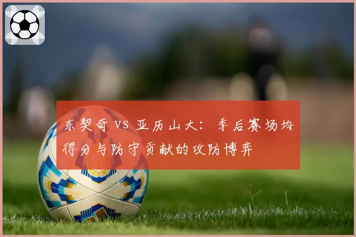东契奇 vs 亚历山大:季后赛场均得分与防守贡献的攻防博弈