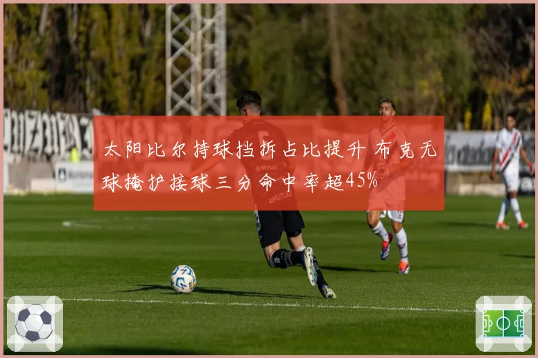 太阳比尔持球挡拆占比提升 布克无球掩护接球三分命中率超45%