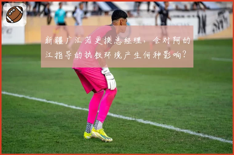 新疆广汇若更换总经理，会对阿的江指导的执教环境产生何种影响？
