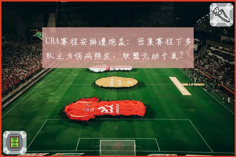 CBA赛程安排遭炮轰：密集赛程下多队主力伤病频发，联盟无动于衷？