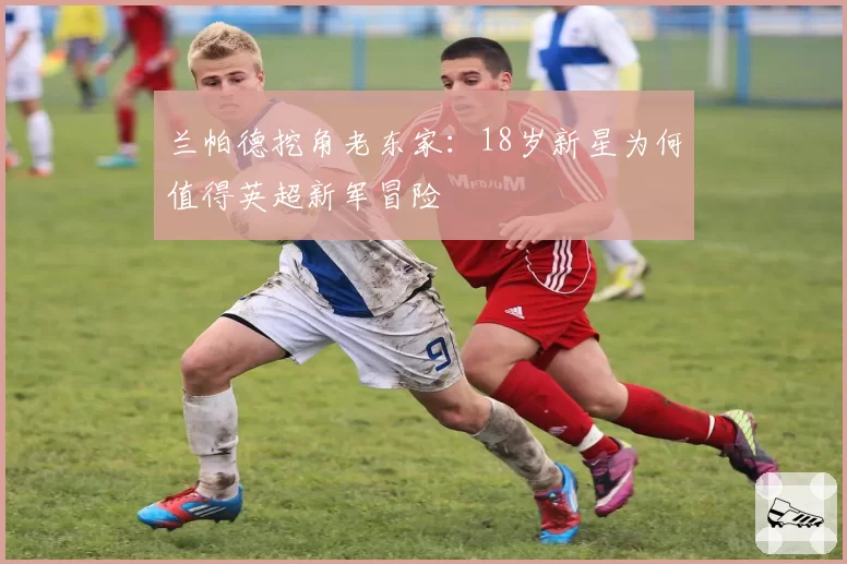 兰帕德挖角老东家：18岁新星为何值得英超新军冒险