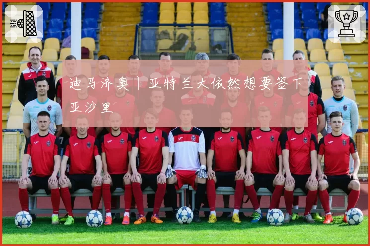 迪马济奥丨亚特兰大依然想要签下亚沙里