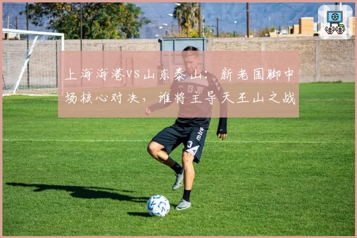 上海海港vs山东泰山:新老国脚中场核心对决,谁将主导天王山之战?