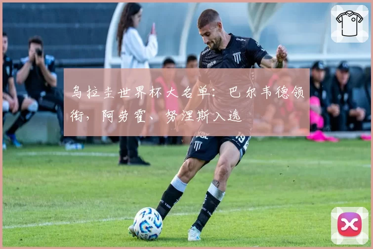 乌拉圭世界杯大名单:巴尔韦德领衔,阿劳霍、努涅斯入选