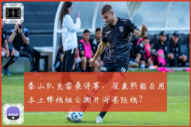 泰山队克雷桑停赛，崔康熙能否用本土锋线组合撕开海港防线？