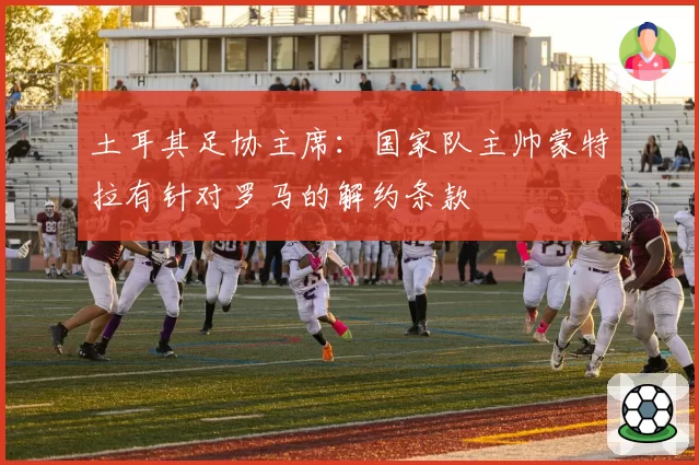 土耳其足协主席：国家队主帅蒙特拉有针对罗马的解约条款
