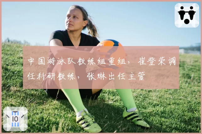 中国游泳队教练组重组,崔登荣调任科研教练,张琳出任主管