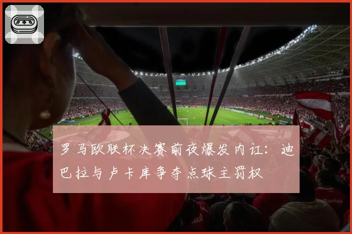 罗马欧联杯决赛前夜爆发内讧：迪巴拉与卢卡库争夺点球主罚权