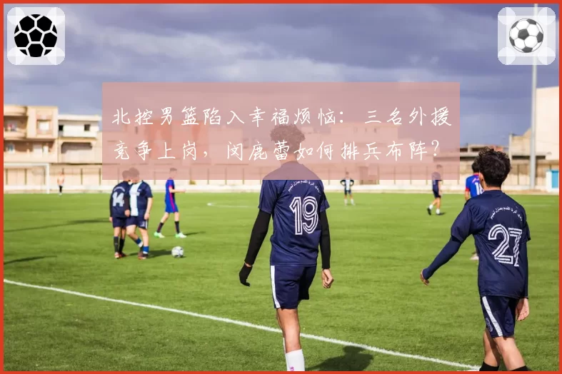 北控男篮陷入幸福烦恼：三名外援竞争上岗，闵鹿蕾如何排兵布阵？