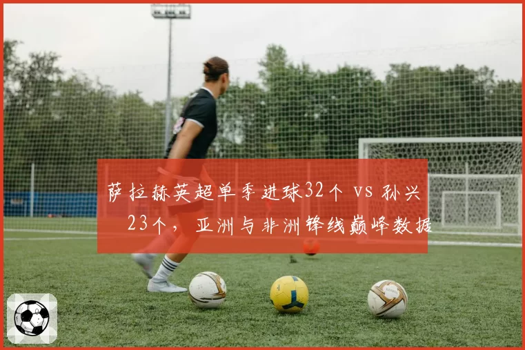 萨拉赫英超单季进球32个 vs 孙兴慜23个，亚洲与非洲锋线巅峰数据
