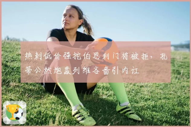 热刺低价强挖伯恩利门将被拒，孔蒂公然炮轰列维吝啬引内讧