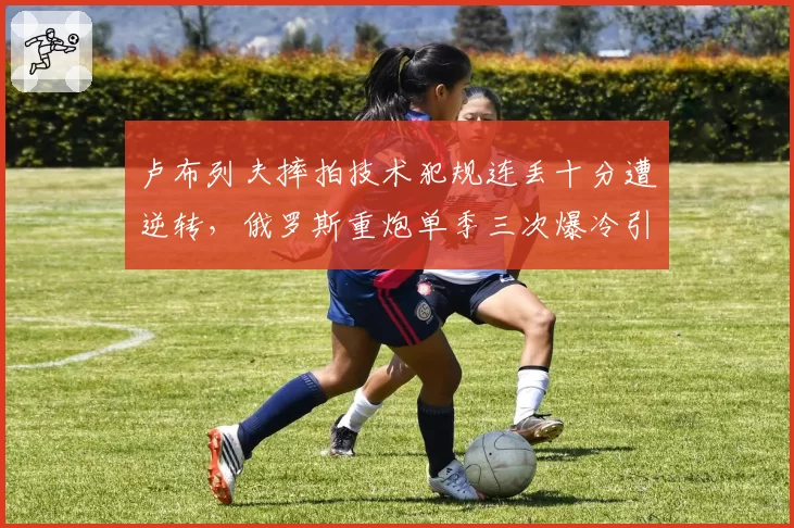 卢布列夫摔拍技术犯规连丢十分遭逆转，俄罗斯重炮单季三次爆冷引教练团队地震