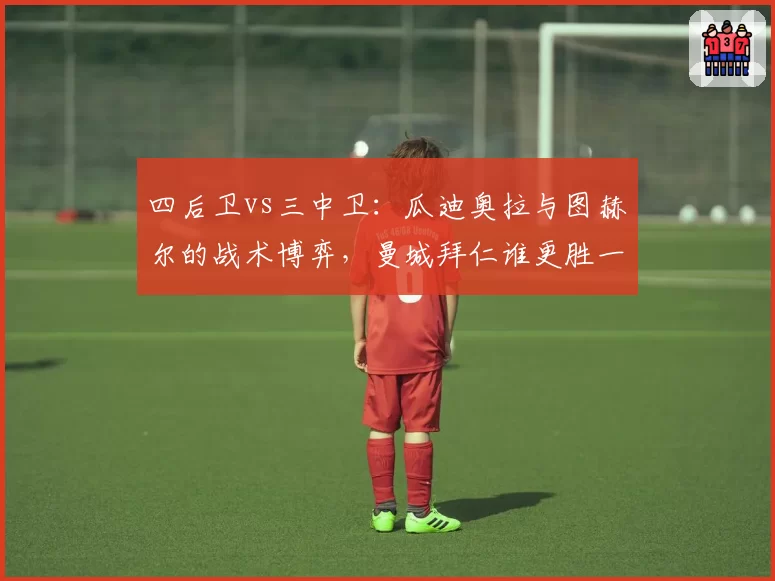 四后卫vs三中卫：瓜迪奥拉与图赫尔的战术博弈，曼城拜仁谁更胜一筹？