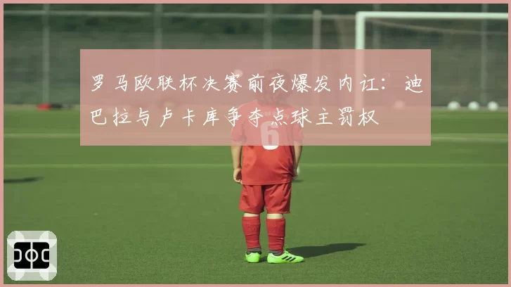 罗马欧联杯决赛前夜爆发内讧：迪巴拉与卢卡库争夺点球主罚权