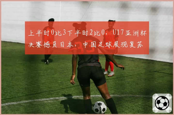 上半时0比3下半时2比0,U17亚洲杯决赛憾负日本,中国足球展现复苏势头