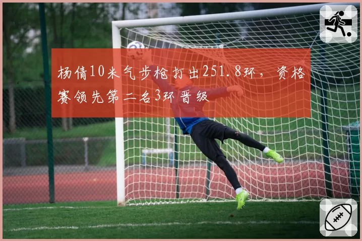 杨倩10米气步枪打出251.8环，资格赛领先第二名3环晋级