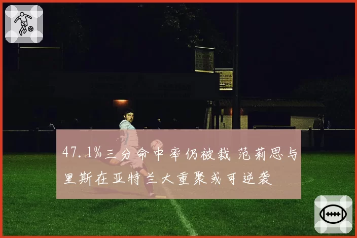47.1%三分命中率仍被裁 范莉思与里斯在亚特兰大重聚或可逆袭