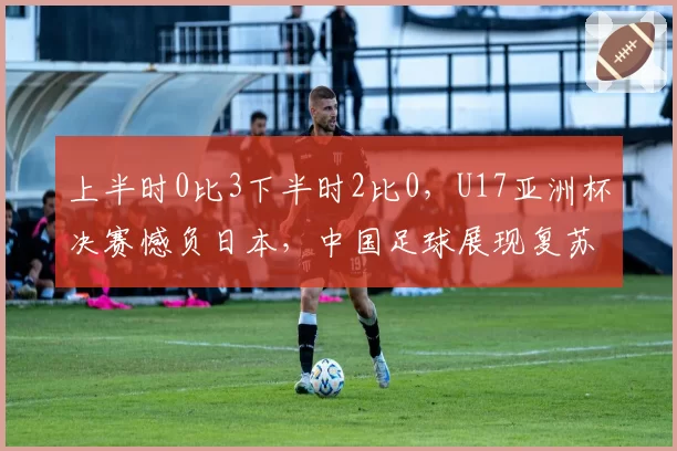上半时0比3下半时2比0,U17亚洲杯决赛憾负日本,中国足球展现复苏势头
