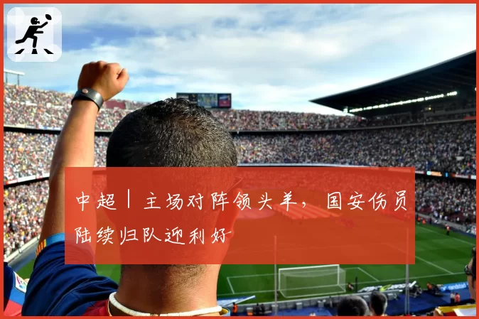 中超｜主场对阵领头羊，国安伤员陆续归队迎利好