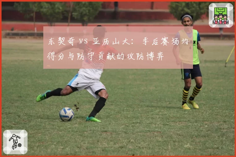 东契奇 vs 亚历山大:季后赛场均得分与防守贡献的攻防博弈