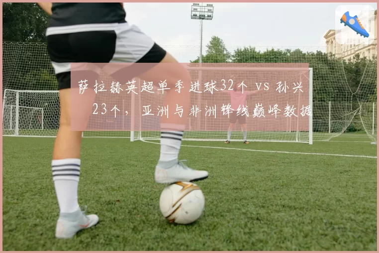 萨拉赫英超单季进球32个 vs 孙兴慜23个，亚洲与非洲锋线巅峰数据