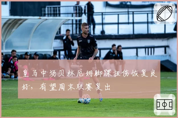 皇马中场贝林厄姆脚踝扭伤恢复良好，有望周末联赛复出