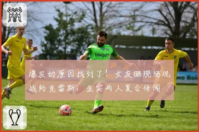 爆发的原因找到了！女友晒现场观战约克雷斯，坐实两人复合传闻