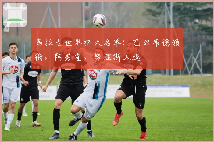 乌拉圭世界杯大名单:巴尔韦德领衔,阿劳霍、努涅斯入选