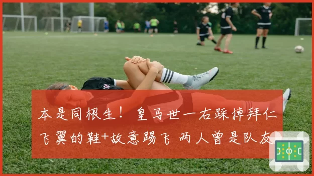 本是同根生!皇马世一右踩掉拜仁飞翼的鞋+故意踢飞 两人曾是队友