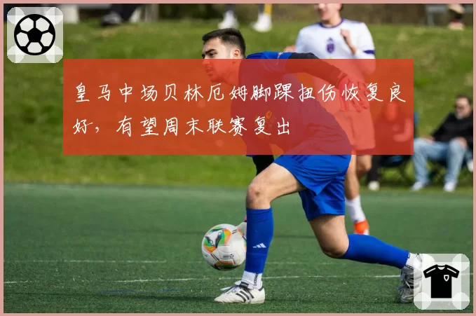 皇马中场贝林厄姆脚踝扭伤恢复良好,有望周末联赛复出