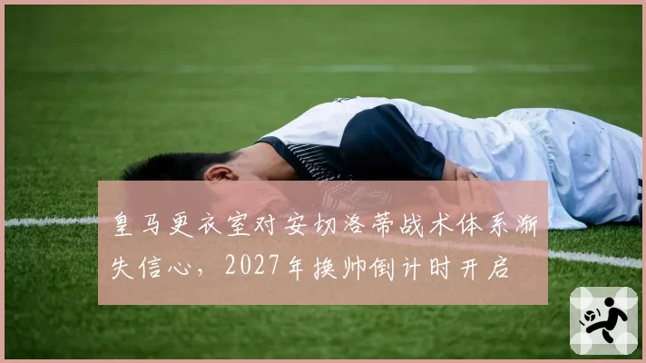 皇马更衣室对安切洛蒂战术体系渐失信心,2027年换帅倒计时开启