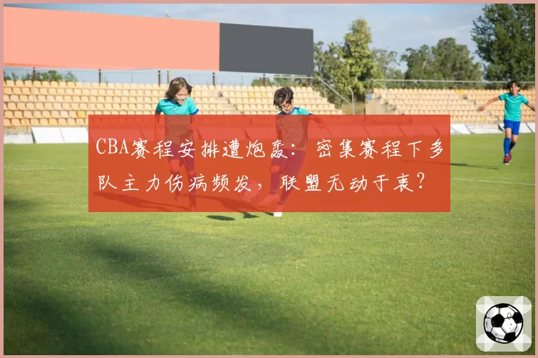 CBA赛程安排遭炮轰：密集赛程下多队主力伤病频发，联盟无动于衷？