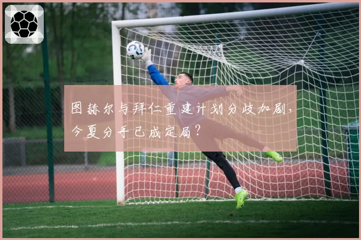 图赫尔与拜仁重建计划分歧加剧，今夏分手已成定局？