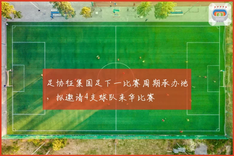 足协征集国足下一比赛周期承办地，拟邀请4支球队来华比赛