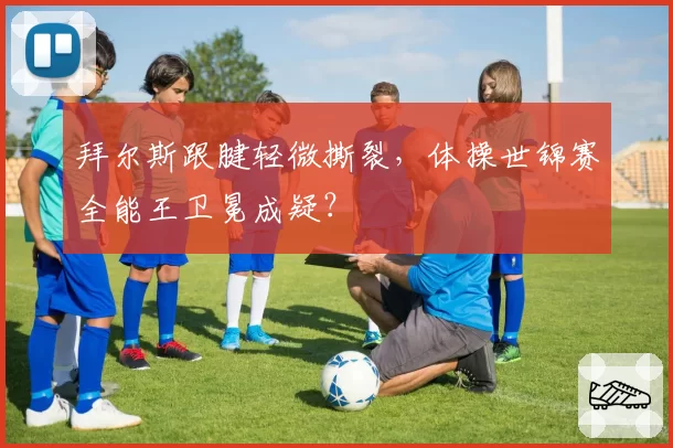 拜尔斯跟腱轻微撕裂,体操世锦赛全能王卫冕成疑?