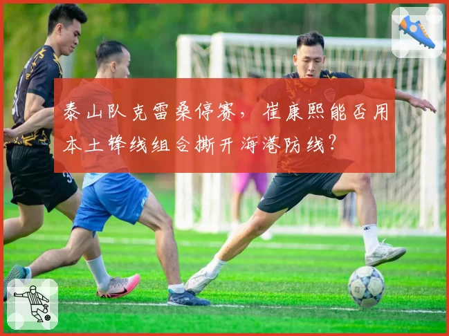 泰山队克雷桑停赛，崔康熙能否用本土锋线组合撕开海港防线？