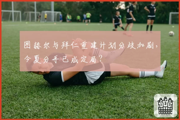 图赫尔与拜仁重建计划分歧加剧，今夏分手已成定局？