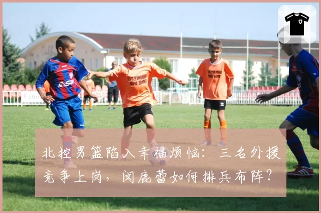 北控男篮陷入幸福烦恼：三名外援竞争上岗，闵鹿蕾如何排兵布阵？