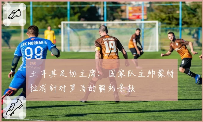 土耳其足协主席：国家队主帅蒙特拉有针对罗马的解约条款