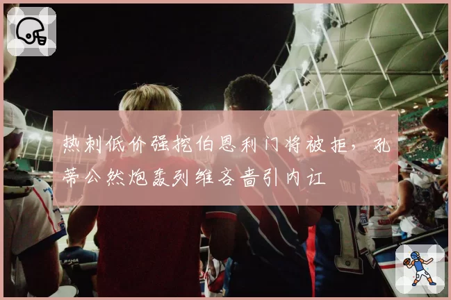 热刺低价强挖伯恩利门将被拒，孔蒂公然炮轰列维吝啬引内讧