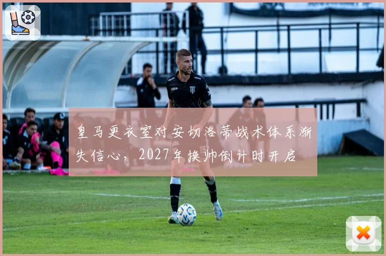 皇马更衣室对安切洛蒂战术体系渐失信心,2027年换帅倒计时开启