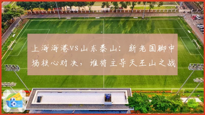 上海海港vs山东泰山:新老国脚中场核心对决,谁将主导天王山之战?