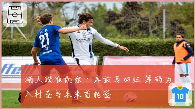 湖人瞄准凯尔·库兹马回归 筹码为八村垒与未来首轮签