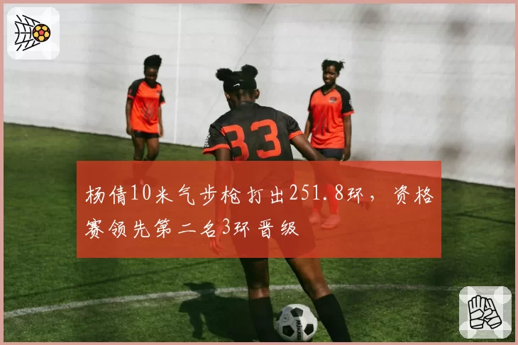 杨倩10米气步枪打出251.8环，资格赛领先第二名3环晋级