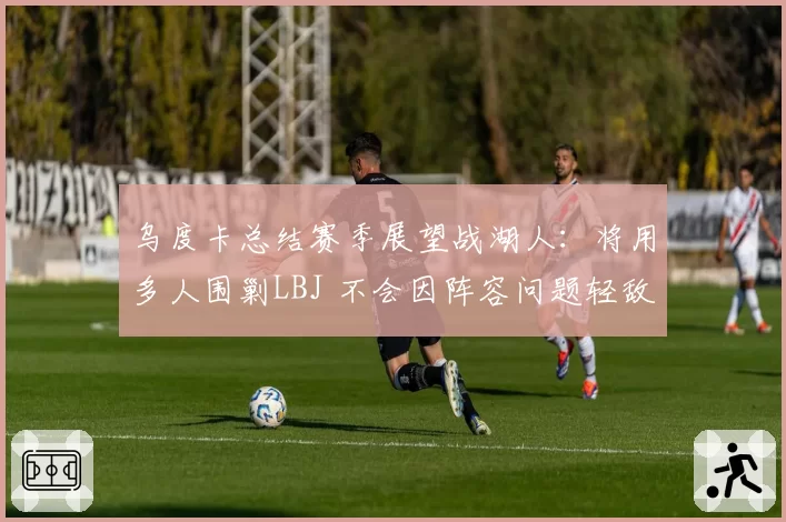 乌度卡总结赛季展望战湖人:将用多人围剿LBJ 不会因阵容问题轻敌