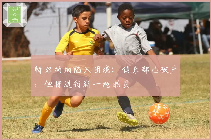 特尔纳纳陷入困境：俱乐部已破产，但将进行新一轮拍卖