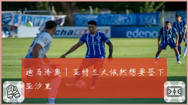迪马济奥丨亚特兰大依然想要签下亚沙里