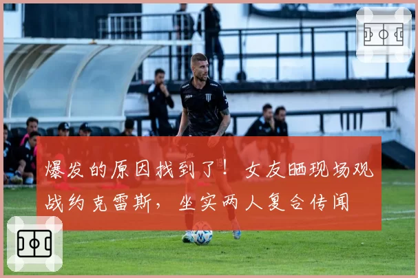 爆发的原因找到了！女友晒现场观战约克雷斯，坐实两人复合传闻