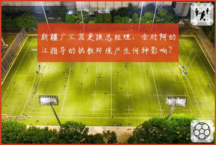 新疆广汇若更换总经理，会对阿的江指导的执教环境产生何种影响？
